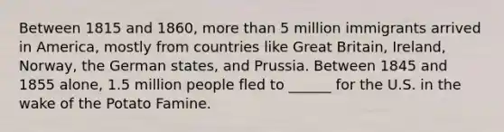 Between 1815 and 1860, more than 5 million immigrants arrived in America, mostly from countries like Great Britain, Ireland, Norway, the German states, and Prussia. Between 1845 and 1855 alone, 1.5 million people fled to ______ for the U.S. in the wake of the Potato Famine.