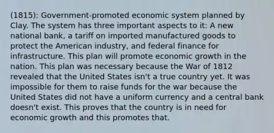 (1815): Government-promoted economic system planned by Clay. The system has three important aspects to it: A new national bank, a tariff on imported manufactured goods to protect the American industry, and federal finance for infrastructure. This plan will promote economic growth in the nation. This plan was necessary because the War of 1812 revealed that the United States isn't a true country yet. It was impossible for them to raise funds for the war because the United States did not have a uniform currency and a central bank doesn't exist. This proves that the country is in need for economic growth and this promotes that.