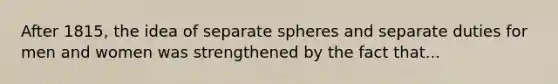 After 1815, the idea of separate spheres and separate duties for men and women was strengthened by the fact that...