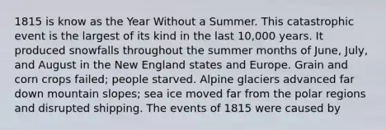 1815 is know as the Year Without a Summer. This catastrophic event is the largest of its kind in the last 10,000 years. It produced snowfalls throughout the summer months of June, July, and August in the New England states and Europe. Grain and corn crops failed; people starved. Alpine glaciers advanced far down mountain slopes; sea ice moved far from the polar regions and disrupted shipping. The events of 1815 were caused by