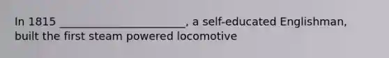 In 1815 _______________________, a self-educated Englishman, built the first steam powered locomotive