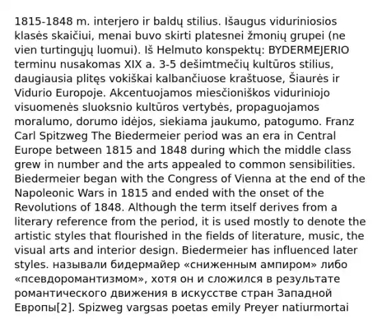 1815-1848 m. interjero ir baldų stilius. Išaugus viduriniosios klasės skaičiui, menai buvo skirti platesnei žmonių grupei (ne vien turtingųjų luomui). Iš Helmuto konspektų: BYDERMEJERIO terminu nusakomas XIX a. 3-5 dešimtmečių kultūros stilius, daugiausia plitęs vokiškai kalbančiuose kraštuose, Šiaurės ir Vidurio Europoje. Akcentuojamos miesčioniškos viduriniojo visuomenės sluoksnio kultūros vertybės, propaguojamos moralumo, dorumo idėjos, siekiama jaukumo, patogumo. Franz Carl Spitzweg The Biedermeier period was an era in Central Europe between 1815 and 1848 during which the middle class grew in number and the arts appealed to common sensibilities. Biedermeier began with the Congress of Vienna at the end of the Napoleonic Wars in 1815 and ended with the onset of the Revolutions of 1848. Although the term itself derives from a literary reference from the period, it is used mostly to denote the artistic styles that flourished in the fields of literature, music, the visual arts and interior design. Biedermeier has influenced later styles. называли бидермайер «сниженным ампиром» либо «псевдоромантизмом», хотя он и сложился в результате романтического движения в искусстве стран Западной Европы[2]. Spizweg vargsas poetas emily Preyer natiurmortai