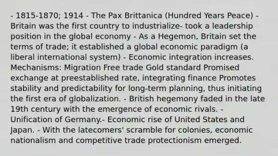 - 1815-1870; 1914 - The Pax Brittanica (Hundred Years Peace) - Britain was the first country to industrialize- took a leadership position in the global economy - As a Hegemon, Britain set the terms of trade; it established a global economic paradigm (a liberal international system) - Economic integration increases. Mechanisms: Migration Free trade Gold standard Promised exchange at preestablished rate, integrating finance Promotes stability and predictability for long-term planning, thus initiating the first era of globalization. - British hegemony faded in the late 19th century with the emergence of economic rivals. - Unification of Germany.- Economic rise of United States and Japan. - With the latecomers' scramble for colonies, economic nationalism and competitive trade protectionism emerged.