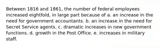 Between 1816 and 1861, the number of federal employees increased eightfold, in large part because of a. an increase in the need for government accountants. b. an increase in the need for Secret Service agents. c. dramatic increases in new government functions. d. growth in the Post Office. e. increases in military staff.