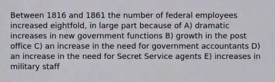 Between 1816 and 1861 the number of federal employees increased eightfold, in large part because of A) dramatic increases in new government functions B) growth in the post office C) an increase in the need for government accountants D) an increase in the need for Secret Service agents E) increases in military staff