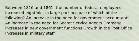 Between 1816 and 1861, the number of federal employees increased eightfold, in large part because of which of the following? An increase in the need for government accountants An increase in the need for Secret Service agents Dramatic increases in new government functions Growth in the Post Office Increases in military staff