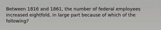 Between 1816 and 1861, the number of federal employees increased eightfold, in large part because of which of the following?