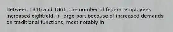 Between 1816 and 1861, the number of federal employees increased eightfold, in large part because of increased demands on traditional functions, most notably in