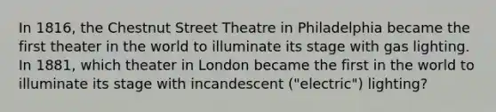 In 1816, the Chestnut Street Theatre in Philadelphia became the first theater in the world to illuminate its stage with gas lighting. In 1881, which theater in London became the first in the world to illuminate its stage with incandescent ("electric") lighting?