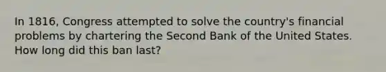 In 1816, Congress attempted to solve the country's financial problems by chartering the Second Bank of the United States. How long did this ban last?