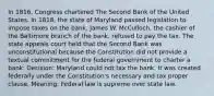 In 1816, Congress chartered The Second Bank of the United States. In 1818, the state of Maryland passed legislation to impose taxes on the bank. James W. McCulloch, the cashier of the Baltimore branch of the bank, refused to pay the tax. The state appeals court held that the Second Bank was unconstitutional because the Constitution did not provide a textual commitment for the federal government to charter a bank. Decision: Maryland could not tax the bank. It was created federally under the Constitution's necessary and tax proper clause. Meaning: Federal law is supreme over state law.