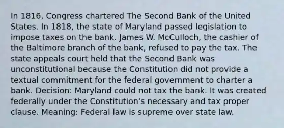 In 1816, Congress chartered The Second Bank of the United States. In 1818, the state of Maryland passed legislation to impose taxes on the bank. James W. McCulloch, the cashier of the Baltimore branch of the bank, refused to pay the tax. The state appeals court held that the Second Bank was unconstitutional because the Constitution did not provide a textual commitment for the federal government to charter a bank. Decision: Maryland could not tax the bank. It was created federally under the Constitution's necessary and tax proper clause. Meaning: Federal law is supreme over state law.