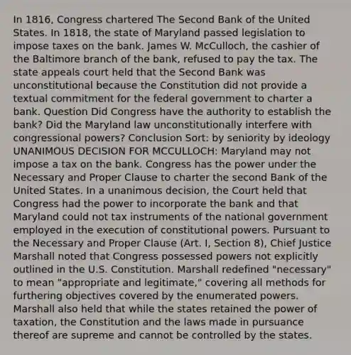 In 1816, Congress chartered The Second Bank of the United States. In 1818, the state of Maryland passed legislation to impose taxes on the bank. James W. McCulloch, the cashier of the Baltimore branch of the bank, refused to pay the tax. The state appeals court held that the Second Bank was unconstitutional because the Constitution did not provide a textual commitment for the federal government to charter a bank. Question Did Congress have the authority to establish the bank? Did the Maryland law unconstitutionally interfere with congressional powers? Conclusion Sort: by seniority by ideology UNANIMOUS DECISION FOR MCCULLOCH: Maryland may not impose a tax on the bank. Congress has the power under the Necessary and Proper Clause to charter the second Bank of the United States. In a unanimous decision, the Court held that Congress had the power to incorporate the bank and that Maryland could not tax instruments of the national government employed in the execution of constitutional powers. Pursuant to the Necessary and Proper Clause (Art. I, Section 8), Chief Justice Marshall noted that Congress possessed powers not explicitly outlined in the U.S. Constitution. Marshall redefined "necessary" to mean "appropriate and legitimate," covering all methods for furthering objectives covered by the enumerated powers. Marshall also held that while the states retained the power of taxation, the Constitution and the laws made in pursuance thereof are supreme and cannot be controlled by the states.