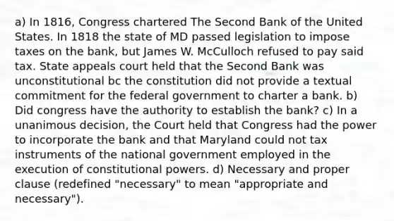 a) In 1816, Congress chartered The Second Bank of the United States. In 1818 the state of MD passed legislation to impose taxes on the bank, but James W. McCulloch refused to pay said tax. State appeals court held that the Second Bank was unconstitutional bc the constitution did not provide a textual commitment for the federal government to charter a bank. b) Did congress have the authority to establish the bank? c) In a unanimous decision, the Court held that Congress had the power to incorporate the bank and that Maryland could not tax instruments of the national government employed in the execution of constitutional powers. d) Necessary and proper clause (redefined "necessary" to mean "appropriate and necessary").