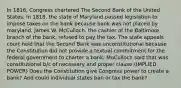 In 1816, Congress chartered The Second Bank of the United States. In 1818, the state of Maryland passed legislation to impose taxes on the bank because bank was not placed by maryland. James W. McCulloch, the cashier of the Baltimore branch of the bank, refused to pay the tax. The state appeals court held that the Second Bank was unconstitutional because the Constitution did not provide a textual commitment for the federal government to charter a bank. MuCulloch said that was constitutional b/c of necessary and proper clause.(IMPLIED POWER) Does the Constitution give Congress power to create a bank? And could individual states ban or tax the bank?