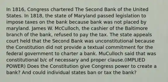 In 1816, Congress chartered The Second Bank of the United States. In 1818, the state of Maryland passed legislation to impose taxes on the bank because bank was not placed by maryland. James W. McCulloch, the cashier of the Baltimore branch of the bank, refused to pay the tax. The state appeals court held that the Second Bank was unconstitutional because the Constitution did not provide a textual commitment for the federal government to charter a bank. MuCulloch said that was constitutional b/c of necessary and proper clause.(IMPLIED POWER) Does the Constitution give Congress power to create a bank? And could individual states ban or tax the bank?