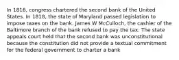 In 1816, congress chartered the second bank of the United States. In 1818, the state of Maryland passed legislation to impose taxes on the bank. James W McCulloch, the cashier of the Baltimore branch of the bank refused to pay the tax. The state appeals court held that the second bank was unconstitutional because the constitution did not provide a textual commitment for the federal government to charter a bank