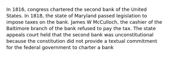 In 1816, congress chartered the second bank of the United States. In 1818, the state of Maryland passed legislation to impose taxes on the bank. James W McCulloch, the cashier of the Baltimore branch of the bank refused to pay the tax. The state appeals court held that the second bank was unconstitutional because the constitution did not provide a textual commitment for the federal government to charter a bank