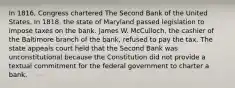 In 1816, Congress chartered The Second Bank of the United States. In 1818, the state of Maryland passed legislation to impose taxes on the bank. James W. McCulloch, the cashier of the Baltimore branch of the bank, refused to pay the tax. The state appeals court held that the Second Bank was unconstitutional because the Constitution did not provide a textual commitment for the federal government to charter a bank.