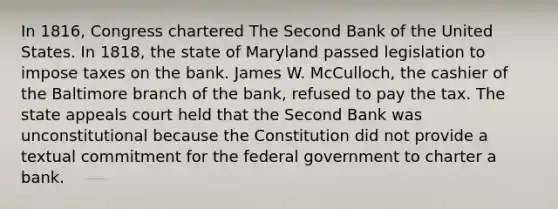 In 1816, Congress chartered The Second Bank of the United States. In 1818, the state of Maryland passed legislation to impose taxes on the bank. James W. McCulloch, the cashier of the Baltimore branch of the bank, refused to pay the tax. The state appeals court held that the Second Bank was unconstitutional because the Constitution did not provide a textual commitment for the federal government to charter a bank.