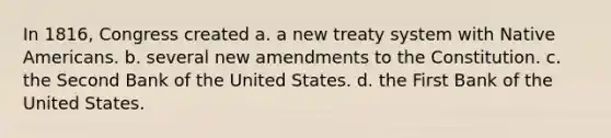 In 1816, Congress created a. a new treaty system with Native Americans. b. several new amendments to the Constitution. c. the Second Bank of the United States. d. the First Bank of the United States.