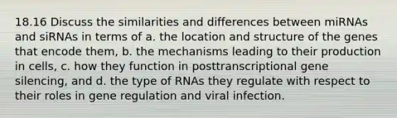 18.16 Discuss the similarities and differences between miRNAs and siRNAs in terms of a. the location and structure of the genes that encode them, b. the mechanisms leading to their production in cells, c. how they function in posttranscriptional gene silencing, and d. the type of RNAs they regulate with respect to their roles in gene regulation and viral infection.