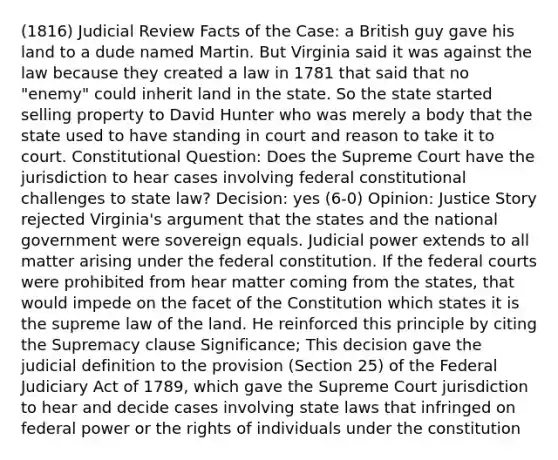 (1816) Judicial Review Facts of the Case: a British guy gave his land to a dude named Martin. But Virginia said it was against the law because they created a law in 1781 that said that no "enemy" could inherit land in the state. So the state started selling property to David Hunter who was merely a body that the state used to have standing in court and reason to take it to court. Constitutional Question: Does the Supreme Court have the jurisdiction to hear cases involving federal constitutional challenges to state law? Decision: yes (6-0) Opinion: Justice Story rejected Virginia's argument that the states and the national government were sovereign equals. Judicial power extends to all matter arising under the federal constitution. If the federal courts were prohibited from hear matter coming from the states, that would impede on the facet of the Constitution which states it is the supreme law of the land. He reinforced this principle by citing the Supremacy clause Significance; This decision gave the judicial definition to the provision (Section 25) of the Federal Judiciary Act of 1789, which gave the Supreme Court jurisdiction to hear and decide cases involving state laws that infringed on federal power or the rights of individuals under the constitution