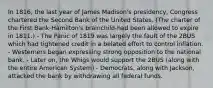 In 1816, the last year of James Madison's presidency, Congress chartered the Second Bank of the United States. (The charter of the First Bank-Hamilton's brainchild-had been allowed to expire in 1811.) - The Panic of 1819 was largely the fault of the 2BUS which had tightened credit in a belated effort to control inflation. - Westerners began expressing strong opposition to the national bank. - Later on, the Whigs would support the 2BUS (along with the entire American System) - Democrats, along with Jackson, attacked the bank by withdrawing all federal funds.