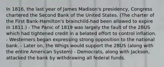 In 1816, the last year of James Madison's presidency, Congress chartered the Second Bank of the United States. (The charter of the First Bank-Hamilton's brainchild-had been allowed to expire in 1811.) - The Panic of 1819 was largely the fault of the 2BUS which had tightened credit in a belated effort to control inflation. - Westerners began expressing strong opposition to the national bank. - Later on, the Whigs would support the 2BUS (along with the entire American System) - Democrats, along with Jackson, attacked the bank by withdrawing all federal funds.