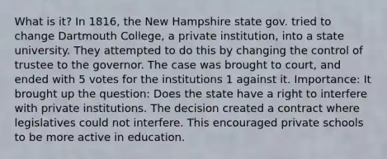 What is it? In 1816, the New Hampshire state gov. tried to change Dartmouth College, a private institution, into a state university. They attempted to do this by changing the control of trustee to the governor. The case was brought to court, and ended with 5 votes for the institutions 1 against it. Importance: It brought up the question: Does the state have a right to interfere with private institutions. The decision created a contract where legislatives could not interfere. This encouraged private schools to be more active in education.