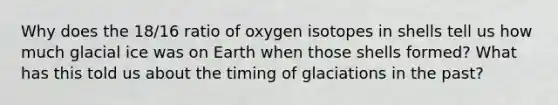 Why does the 18/16 ratio of oxygen isotopes in shells tell us how much glacial ice was on Earth when those shells formed? What has this told us about the timing of glaciations in the past?