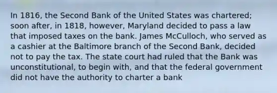 In 1816, the Second Bank of the United States was chartered; soon after, in 1818, however, Maryland decided to pass a law that imposed taxes on the bank. James McCulloch, who served as a cashier at the Baltimore branch of the Second Bank, decided not to pay the tax. The state court had ruled that the Bank was unconstitutional, to begin with, and that the federal government did not have the authority to charter a bank