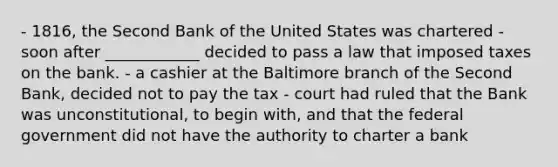 - 1816, the Second Bank of the United States was chartered - soon after ____________ decided to pass a law that imposed taxes on the bank. - a cashier at the Baltimore branch of the Second Bank, decided not to pay the tax - court had ruled that the Bank was unconstitutional, to begin with, and that the federal government did not have the authority to charter a bank