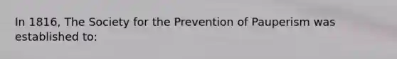 In 1816, The Society for the Prevention of Pauperism was established to: