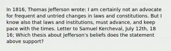 In 1816, Thomas Jefferson wrote: I am certainly not an advocate for frequent and untried changes in laws and constitutions. But I know also that laws and institutions, must advance, and keep pace with the times. Letter to Samuel Kercheval, July 12th, 18 16; Which thesis about Jefferson's beliefs does the statement above support?