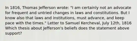 In 1816, Thomas Jefferson wrote: "I am certainly not an advocate for frequent and untried changes in laws and constitutions. But I know also that laws and institutions, must advance, and keep pace with the times." Letter to Samuel Kercheval, July 12th, 1816 Which thesis about Jefferson's beliefs does the statement above support?