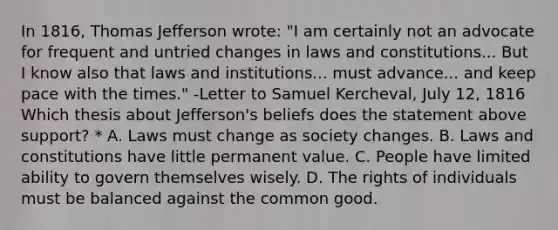 In 1816, Thomas Jefferson wrote: "I am certainly not an advocate for frequent and untried changes in laws and constitutions... But I know also that laws and institutions... must advance... and keep pace with the times." -Letter to Samuel Kercheval, July 12, 1816 Which thesis about Jefferson's beliefs does the statement above support? * A. Laws must change as society changes. B. Laws and constitutions have little permanent value. C. People have limited ability to govern themselves wisely. D. The rights of individuals must be balanced against the common good.