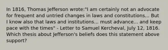 In 1816, Thomas Jefferson wrote:"I am certainly not an advocate for frequent and untried changes in laws and constitutions... But I know also that laws and institutions... must advance... and keep pace with the times" - Letter to Samuel Kercheval, July 12, 1816. Which thesis about Jefferson's beliefs does this statement above support?