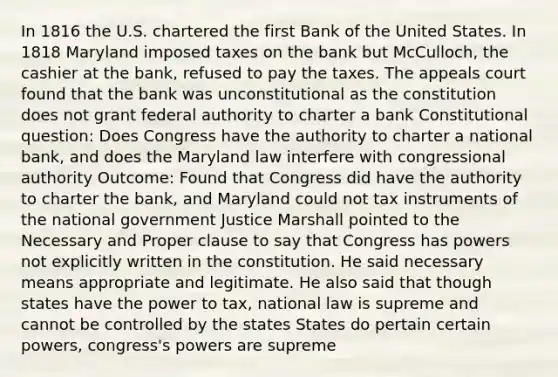 In 1816 the U.S. chartered the first Bank of the United States. In 1818 Maryland imposed taxes on the bank but McCulloch, the cashier at the bank, refused to pay the taxes. The appeals court found that the bank was unconstitutional as the constitution does not grant federal authority to charter a bank Constitutional question: Does Congress have the authority to charter a national bank, and does the Maryland law interfere with congressional authority Outcome: Found that Congress did have the authority to charter the bank, and Maryland could not tax instruments of the national government Justice Marshall pointed to the Necessary and Proper clause to say that Congress has powers not explicitly written in the constitution. He said necessary means appropriate and legitimate. He also said that though states have the power to tax, national law is supreme and cannot be controlled by the states States do pertain certain powers, congress's powers are supreme