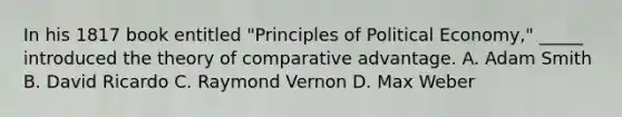 In his 1817 book entitled "Principles of Political Economy," _____ introduced the theory of comparative advantage. A. Adam Smith B. David Ricardo C. Raymond Vernon D. Max Weber