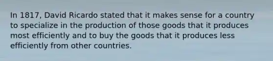 In 1817, David Ricardo stated that it makes sense for a country to specialize in the production of those goods that it produces most efficiently and to buy the goods that it produces less efficiently from other countries.