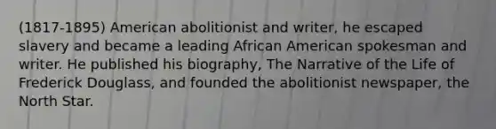 (1817-1895) American abolitionist and writer, he escaped slavery and became a leading African American spokesman and writer. He published his biography, The Narrative of the Life of Frederick Douglass, and founded the abolitionist newspaper, the North Star.