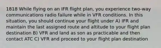 1818 While flying on an IFR flight plan, you experience two-way communications radio failure while in VFR conditions. In this situation, you should continue your flight under A) IFR and maintain the last assigned route and altitude to your flight plan destination B) VFR and land as son as practicable and then contact ATC C) VFR and proceed to your flight plan destination