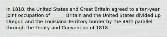 In 1818, the United States and Great Britain agreed to a ten-year joint occupation of _____. Britain and the United States divided up Oregon and the Louisiana Territory border by the 49th parallel through the Treaty and Convention of 1818.