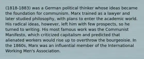 (1818-1883) was a German political thinker whose ideas became the foundation for communism. Marx trained as a lawyer and later studied philosophy, with plans to enter the academic world. His radical ideas, however, left him with few prospects, so he turned to writing. His most famous work was the Communist Manifesto, which criticized capitalism and predicted that alienated workers would rise up to overthrow the bourgeoisie. In the 1860s, Marx was an influential member of the International Working Men's Association.