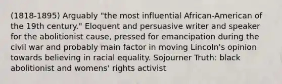 (1818-1895) Arguably "the most influential African-American of the 19th century." Eloquent and persuasive writer and speaker for the abolitionist cause, pressed for emancipation during the civil war and probably main factor in moving Lincoln's opinion towards believing in racial equality. Sojourner Truth: black abolitionist and womens' rights activist