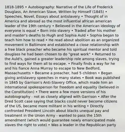 1818-1895 • Autobiography: Narrative of the Life of Frederick Douglass, An American Slave, Written by Himself (1845) • Speeches, Novel, Essays about antislavery • Thought of in America and abroad as the most influential african american leader of the 19th century • Believed in the American ideology of everyone is equal • Born into slavery • Traded after his mother and master's deaths to Hugh and Sophia Auld • Sophia began to teach him how to read • He read about abolition as an organized movement in Baltimore and established a close relationship with a free black preacher who became his spiritual mentor and told douglass he had been chosen to do "great work" • Returned to the Auld's, gained a greater leadership role among slaves, trying to find ways for them all to escape. • Finally finds a way for he and his fiance Anna Murray to escape to New Bedford, Massachusetts • Became a preacher, had 5 children • Began giving antislavery speeches in many states • Book was published in 1845 by Garrison's Anti-Slavery Office, which made him an international spokesperson for freedom and equality (believed in the Constitution) • There were a few more versions of his autobiography - not as closely aligned with Garrison • After the Dred Scott case saying that blacks could never become citizens of the US, became more militant in his writing • Directly confronted President Lincoln about blacks unequal pay and treatment in the Union Army - wanted to pass the 15th amendment (which would guarantee newly emancipated male slaves the right to vote) • Was a leader in the Republican party