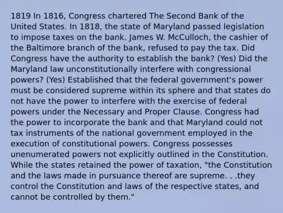 1819 In 1816, Congress chartered The Second Bank of the United States. In 1818, the state of Maryland passed legislation to impose taxes on the bank. James W. McCulloch, the cashier of the Baltimore branch of the bank, refused to pay the tax. Did Congress have the authority to establish the bank? (Yes) Did the Maryland law unconstitutionally interfere with congressional powers? (Yes) Established that the federal government's power must be considered supreme within its sphere and that states do not have the power to interfere with the exercise of federal powers under the Necessary and Proper Clause. Congress had the power to incorporate the bank and that Maryland could not tax instruments of the national government employed in the execution of constitutional powers. Congress possesses unenumerated powers not explicitly outlined in the Constitution. While the states retained the power of taxation, "the Constitution and the laws made in pursuance thereof are supreme. . .they control the Constitution and laws of the respective states, and cannot be controlled by them."