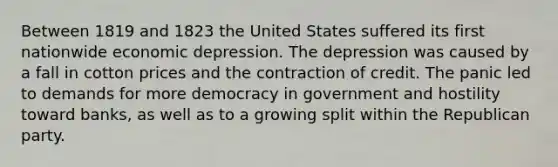 Between 1819 and 1823 the United States suffered its first nationwide economic depression. The depression was caused by a fall in cotton prices and the contraction of credit. The panic led to demands for more democracy in government and hostility toward banks, as well as to a growing split within the Republican party.