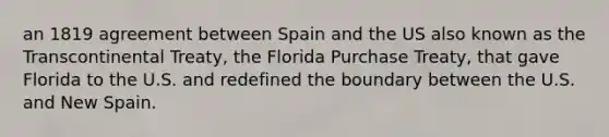 an 1819 agreement between Spain and the US also known as the Transcontinental Treaty, the Florida Purchase Treaty, that gave Florida to the U.S. and redefined the boundary between the U.S. and New Spain.